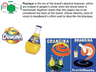 Physique is the set of the brand’s physical features, which
are evoked in people’s minds when the brand name is
mentioned. Kapferer states that this aspect has to be
considered the basis of the brand. (Visual identity, tone of
voice) A moodboard is often used to describe the physique.
 