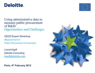 Using administrative data to measure public procurement of R&D: Opportunities and Challenges OECD Expert Workshop Measurement of Public Procurement of Innovation Lionel Kapff Deloitte Consulting lkapff@deloitte.com 
Paris, 4th February 2013  