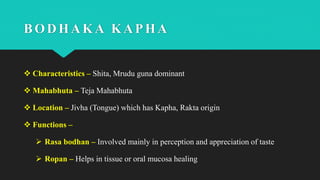 BODHAKA KAPHA
 Characteristics – Shita, Mrudu guna dominant
 Mahabhuta – Teja Mahabhuta
 Location – Jivha (Tongue) which has Kapha, Rakta origin
 Functions –
 Rasa bodhan – Involved mainly in perception and appreciation of taste
 Ropan – Helps in tissue or oral mucosa healing
 