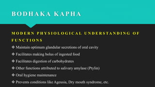 BODHAKA KAPHA
M O D E R N P H Y S I O L O G I C A L U N D E R S T A N D I N G O F
F U N C T I O N S
 Maintain optimum glandular secretions of oral cavity
 Facilitates making bolus of ingested food
 Facilitates digestion of carbohydrates
 Other functions attributed to salivary amylase (Ptylin)
 Oral hygiene maintenance
 Prevents conditions like Ageusia, Dry mouth syndrome, etc.
 