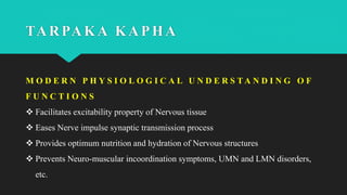 TARPAKA KAPHA
M O D E R N P H Y S I O L O G I C A L U N D E R S T A N D I N G O F
F U N C T I O N S
 Facilitates excitability property of Nervous tissue
 Eases Nerve impulse synaptic transmission process
 Provides optimum nutrition and hydration of Nervous structures
 Prevents Neuro-muscular incoordination symptoms, UMN and LMN disorders,
etc.
 