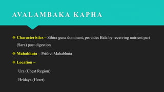 AVALAMBAKA KAPHA
 Characteristics – Sthira guna dominant, provides Bala by receiving nutrient part
(Sara) post digestion
 Mahabhuta – Prithvi Mahabhuta
 Location –
Ura (Chest Region)
Hridaya (Heart)
 