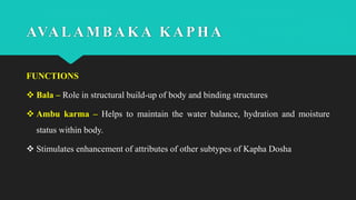 FUNCTIONS
 Bala – Role in structural build-up of body and binding structures
 Ambu karma – Helps to maintain the water balance, hydration and moisture
status within body.
 Stimulates enhancement of attributes of other subtypes of Kapha Dosha
AVALAMBAKA KAPHA
 