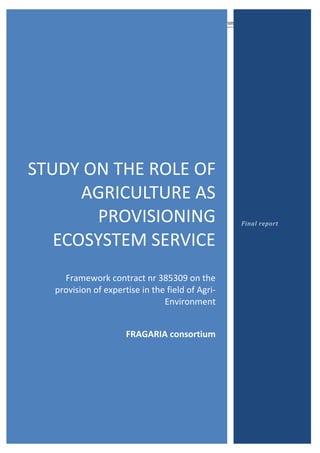Study on role agriculture as provisioning ecosystem service
Page 1 of 103
STUDY ON THE ROLE OF
AGRICULTURE AS
PROVISIONING
ECOSYSTEM SERVICE
Framework contract nr 385309 on the
provision of expertise in the field of Agri-
Environment
FRAGARIA consortium
Final report
 