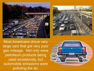 Most Americans drove very
large cars that got very poor
gas mileage. Not only were
petroleum products being
used excessively, but
automobile emissions were
polluting the air.
 