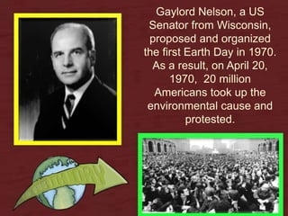 Gaylord Nelson, a US
Senator from Wisconsin,
proposed and organized
the first Earth Day in 1970.
As a result, on April 20,
1970, 20 million
Americans took up the
environmental cause and
protested.
 