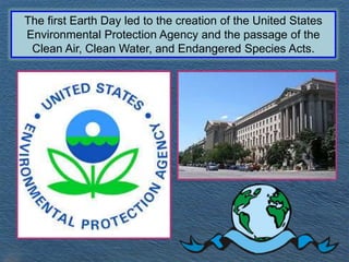 The first Earth Day led to the creation of the United States
Environmental Protection Agency and the passage of the
Clean Air, Clean Water, and Endangered Species Acts.
 