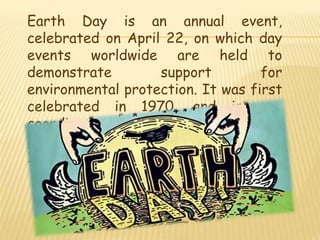 Earth Day is an annual event,
celebrated on April 22, on which day
events worldwide are held to
demonstrate support for
environmental protection. It was first
celebrated in 1970, and is now
coordinated globally by the Earth Day
Network, and celebrated in more than
193 countries each year.
 