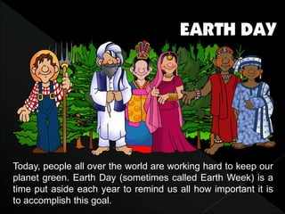 Today, people all over the world are working hard to keep our
planet green. Earth Day (sometimes called Earth Week) is a
time put aside each year to remind us all how important it is
to accomplish this goal.
 