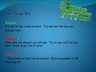 3 R’s
The Three R’s
Reuse:
Try not to buy a new product. Try and use the one you
already have.
Reduce:
Only take the amount you will use. Try to use stuff so you
have trash to get rid of later.
Recycle:
Use products that can be reused. Place recyclable in the
recycling bin.
 