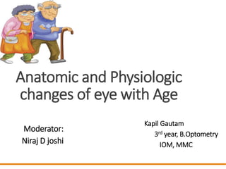 Anatomic and Physiologic
changes of eye with Age
Moderator:
Niraj D joshi
Kapil Gautam
3rd year, B.Optometry
IOM, MMC
 