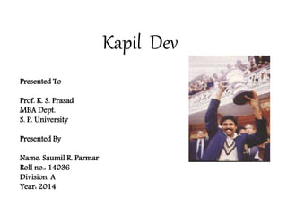 Kapil Dev
Presented To
Prof. K. S. Prasad
MBA Dept.
S. P. University
Presented By
Name: Saumil R. Parmar
Roll no.: 14036
Division: A
Year: 2014
 