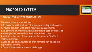 PROPOSED SYSTEM
 OBJECTIVES OF PROPOSED SYSTEM
The objectives are as follows:
1.To make an efficient use of image processing techniques.
2.Provide solution with least hardware requirement.
3.To develop an Android application that is cost efficient, as
android phones are widely available at low costs.
4.Minimize the use of resources as farmers can’t afford
costly equipment.
5.Easy to use and accurate so that farmers can adopt the
application quickly.
6.Output display on android mobile app.
 