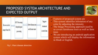 PROPOSED SYSTEM ARCHITECTURE AND
EXPECTED OUTPUT
 Features of proposed system are
 This system identifies infestation of any
color by adjusting the intensity
 The Image Processing approach used by
us covers farmhouse trees as well as farm
trees
 We are introducing an android application
system which will display the information
in Hindi or English.
Fig 1. Plant disease detection
 
