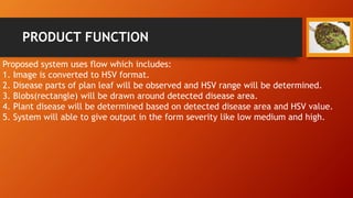PRODUCT FUNCTION
Proposed system uses flow which includes:
1. Image is converted to HSV format.
2. Disease parts of plan leaf will be observed and HSV range will be determined.
3. Blobs(rectangle) will be drawn around detected disease area.
4. Plant disease will be determined based on detected disease area and HSV value.
5. System will able to give output in the form severity like low medium and high.
 