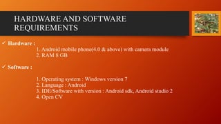 HARDWARE AND SOFTWARE
REQUIREMENTS
 Hardware :
1. Android mobile phone(4.0 & above) with camera module
2. RAM 8 GB
 Software :
1. Operating system : Windows version 7
2. Language : Android
3. IDE/Software with version : Android sdk, Android studio 2
4. Open CV
 