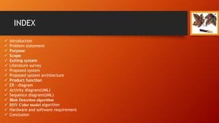 INDEX
 Introduction
 Problem statement
 Purpose
 Scope
 Exiting system
 Literature survey
 Proposed system
 Proposed system architecture
 Product function
 ER – diagram
 Activity diagram(UML)
 Sequence diagram(UML)
 Blob Detection algorithm
 HSV Color model algorithm
 Hardware and software requirement
 Conclusion
 