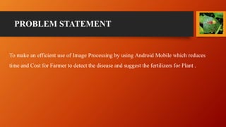 PROBLEM STATEMENT
To make an efficient use of Image Processing by using Android Mobile which reduces
time and Cost for Farmer to detect the disease and suggest the fertilizers for Plant .
 