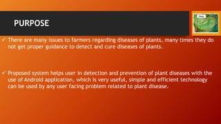 PURPOSE
 There are many issues to farmers regarding diseases of plants, many times they do
not get proper guidance to detect and cure diseases of plants.
 Proposed system helps user in detection and prevention of plant diseases with the
use of Android application, which is very useful, simple and efficient technology
can be used by any user facing problem related to plant disease.
 