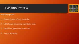 EXISTING SYSTEM
Existing System:
1) Detects insects of only one color.
2) Little Image processing algorithms used.
3) Traditional approaches were used.
4) Lower Accuracy
 