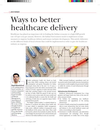 post-budget




Ways to better
healthcare delivery
Healthcare has played an important role in leading the Indian economy to a high GDP growth
rate of 9 per cent per annum. However, the Indian Government needs to implement certain
measures to improve healthcare delivery and ensure inclusive development. This article elaborates
on the different kinds of ﬁscal reforms that could be implemented in order to give the healthcare
industry an impetus.




                             I
                                  ndia’s preliminary health risk (based on body              While increased healthcare expenditures need not
                                  mass index [BMI], smoking, tobacco and alcohol          necessarily result in better health outcomes, ﬁscal policies
                                  consumption and genetic biomarkers for Indian           and measures would strengthen the government’s ability
 Kapil Khandelwal            phenotypes) shows that in the next 5 to 10 years, a          to enable the creation of social infrastructure through
 is an independent           large proportion of the risks will be concentrated on the    alternative models.
 board member of             sections A, B and C segments of urban and semi-urban
 various companies           India that contribute largely to the personal income         Infrastructure development
 and founding                tax kitty of India. While the spread of risks may not          Healthcare infrastructure development has a long
 board member                be uniform across various states, the issues would need      gestation and longer break-even. Some of the areas for
 of Disease                  to be addressed ﬁscally to ensure that the health and        policy measures include:
 Management                  well-being of India does not negatively impact India’s         Tax holidays for establishing new healthcare
 Association of              potential future growth.                                       infrastructure and upgradation of the existing
 India (DMAI).                  The Budget ‘coalition politics’ is evidently behind us.     infrastructure
 He is one of the            However, to accelerate and address future health risks         Creation of health zoning based on population health
 thought leaders             & issues related to population health management,              risks to create infrastructure that can create checks
 in healthcare               India needs a different coalition of proponents across         and balances in the overall healthcare system and
 and life sciences           the healthcare & life sciences value chain. These could        reduce overcrowding in urban hospitals
 IT in Asia Paciﬁc           be bound by cohesive ﬁscal stimulus & policies that the        Investments in health informatics and information
 and Emerging                Union Budget ‘hit and missed’ as far as ﬁscal stimulus and     communication and technology (ICT) through
 Markets.                    reforms in the Indian healthcare sector are concerned.         vertical applications on similar lines of the unique



24   M O D E R N M E D I C A R E Au g u s t 2 0 0 9
 