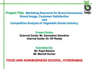 Project Title- Marketing Research for Brand Awareness,
        Brand Image, Customer Satisfaction
                          and
   Competitive Analysis of Vegetable Seeds Industry.


                     Project Guide-
         External Guide- Mr. Samadhan Damdhar
              Internal Guide- Dr. KP Reddy


                    Submitted By-
                   Mr. Kapil Behare
                   Mr. Manish Kumar

FOOD AND AGRIBUSINESS SCHOOL, HYDERABAD
 