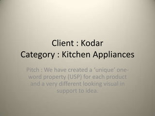 Client : Kodar
Category : Kitchen Appliances
 Pitch : We have created a ‘unique’ one-
  word property (USP) for each product
  and a very different looking visual in
             support to idea.
 