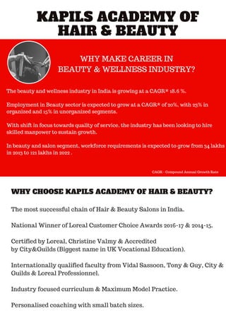 KAPILS ACADEMY OF
HAIR & BEAUTY
WHY CHOOSE KAPILS ACADEMY OF HAIR & BEAUTY?
WHY MAKE CAREER IN
BEAUTY & WELLNESS INDUSTRY?
The beauty and wellness industry in India is growing at a CAGR* 18.6 %.
Employment in Beauty sector is expected to grow at a CAGR* of 20%, with 23% in
organized and 15% in unorganized segments.
With shift in focus towards quality of service, the industry has been looking to hire
skilled manpower to sustain growth.
In beauty and salon segment, workforce requirements is expected to grow from 34 lakhs
in 2013 to 121 lakhs in 2022 .
The most successful chain of Hair & Beauty Salons in India.
National Winner of Loreal Customer Choice Awards 2016-17 & 2014-15.
Certified by Loreal, Christine Valmy & Accredited
by City&Guilds (Biggest name in UK Vocational Education).
Internationally qualified faculty from Vidal Sassoon, Tony & Guy, City &
Guilds & Loreal Professionnel.
Industry focused curriculum & Maximum Model Practice.
Personalised coaching with small batch sizes.
CAGR - Compound Annual Growth Rate
 