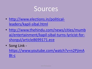 Sources
• http://www.elections.in/political-
leaders/kapil-sibal.html
• http://www.thehindu.com/news/cities/mumb
ai/entertainment/kapil-sibal-turns-lyricist-for-
shorgul/article8699171.ece
• Song Link -
https://www.youtube.com/watch?v=n2PjimA
Bt-c
Yash Shrivastava
 