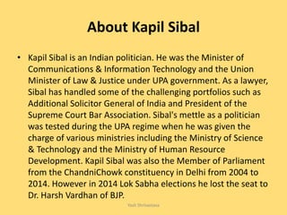 About Kapil Sibal
• Kapil Sibal is an Indian politician. He was the Minister of
Communications & Information Technology and the Union
Minister of Law & Justice under UPA government. As a lawyer,
Sibal has handled some of the challenging portfolios such as
Additional Solicitor General of India and President of the
Supreme Court Bar Association. Sibal's mettle as a politician
was tested during the UPA regime when he was given the
charge of various ministries including the Ministry of Science
& Technology and the Ministry of Human Resource
Development. Kapil Sibal was also the Member of Parliament
from the ChandniChowk constituency in Delhi from 2004 to
2014. However in 2014 Lok Sabha elections he lost the seat to
Dr. Harsh Vardhan of BJP.
Yash Shrivastava
 