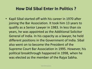 How Did Sibal Enter In Politics ?
• Kapil Sibal started off with his career in 1970 after
joining the Bar Association. It took him 13 years to
qualify as a Senior Lawyer in 1983. In less than six
years, he was appointed as the Additional Solicitor
General of India. In his capacity as a lawyer, he held
different positions in the Government of India. Sibal
also went on to become the President of the
Supreme Court Bar Association in 1995. However, his
political breakthrough happened in 1998, when he
was elected as the member of the Rajya Sabha.
Yash Shrivastava
 