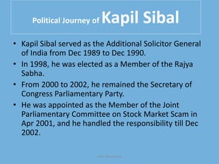 Political Journey of Kapil Sibal
• Kapil Sibal served as the Additional Solicitor General
of India from Dec 1989 to Dec 1990.
• In 1998, he was elected as a Member of the Rajya
Sabha.
• From 2000 to 2002, he remained the Secretary of
Congress Parliamentary Party.
• He was appointed as the Member of the Joint
Parliamentary Committee on Stock Market Scam in
Apr 2001, and he handled the responsibility till Dec
2002.
Yash Shrivastava
 