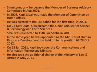 • Simultaneously, he became the Member of Business Advisory
Committee in Aug 2001.
• In 2002, Kapil Sibal was made the Member of Committee on
Home Affairs.
• He was elected to the Lok Sabha for the first time, in 2004.
• On 23 May 2004, Sibal became the Union Minister of Science
& Technology and Earth Sciences.
• Sibal was re-elected to 15th Lok Sabha in 2009.
• In the same year, he was appointed as the Minister of Human
Resource Development. He held on to his position till 28 Oct
2012.
• On 19 Jan 2011, Kapil took over the Communications and
Information Technology Ministry.
• He also took the additional charge of the Ministry of Law &
Justice in May 2013.
Yash Shrivastava
 