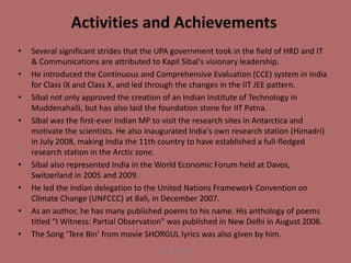Activities and Achievements
• Several significant strides that the UPA government took in the field of HRD and IT
& Communications are attributed to Kapil Sibal's visionary leadership.
• He introduced the Continuous and Comprehensive Evaluation (CCE) system in India
for Class IX and Class X, and led through the changes in the IIT JEE pattern.
• Sibal not only approved the creation of an Indian Institute of Technology in
Muddenahalli, but has also laid the foundation stone for IIT Patna.
• Sibal was the first-ever Indian MP to visit the research sites in Antarctica and
motivate the scientists. He also inaugurated India's own research station (Himadri)
in July 2008, making India the 11th country to have established a full-fledged
research station in the Arctic zone.
• Sibal also represented India in the World Economic Forum held at Davos,
Switzerland in 2005 and 2009.
• He led the Indian delegation to the United Nations Framework Convention on
Climate Change (UNFCCC) at Bali, in December 2007.
• As an author, he has many published poems to his name. His anthology of poems
titled "I Witness: Partial Observation" was published in New Delhi in August 2008.
• The Song ‘Tere Bin’ from movie SHORGUL lyrics was also given by him.
Yash Shrivastava
 