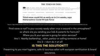 Third wave or not? Is your society ready when virus is around in the atmosphere?
so where are you sending your kids & parents for haircuts?
Where you & your spouse is going for salon services?
Ans 1: Nearby barbershop , salon, parlour or calling someone at home!
Ans 2 : I dont do it at all!
IS THIS THE SOLUTION???
Presenting to you most hygienic, safe & luxurious salon with europian certification & brand
assurance.
*Source: https://timesofindia.indiatimes.com/city/mumbai/third-wave-could-hit-as-early-as-in-2-4-wks-says-state-task-force/articleshow/83591132.cms
 