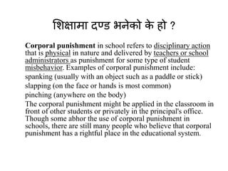 शशक्षामा दण्ड भनेको के हो ?
Corporal punishment in school refers to disciplinary action
that is physical in nature and delivered by teachers or school
administrators as punishment for some type of student
misbehavior. Examples of corporal punishment include:
spanking (usually with an object such as a paddle or stick)
slapping (on the face or hands is most common)
pinching (anywhere on the body)
The corporal punishment might be applied in the classroom in
front of other students or privately in the principal's office.
Though some abhor the use of corporal punishment in
schools, there are still many people who believe that corporal
punishment has a rightful place in the educational system.
 