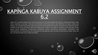 KAPINGA KABUYA ASSIGNMENT
6.2
CARRY OUT A FOCUSED SEARCH FOR A RECENT (WITHIN LAST THE THREE YEARS) AND RELEVANT ACADEMIC/BUSINESS VIDEO
WHICH CONTAINS A SUCCINCT, FOCUSED AND RELEVANT CONTEXTUALIZATION AND DEFINITION OF SOCIAL MEDIA AND
MOBILES. KEY CONCEPTS SHOULD BE CLEARLY IDENTIFIED AND EXPLAINED IN THE VIDEO. THE VIDEO COULD COVER ANY ASPECT
COVERED IN THE NOTES ON SOCIAL MEDIA AND MOBILES (AS LISTED IN THE TABLE OF CONTENTS). THIS INCLUDES, SOCIAL
MEDIA, DIGITAL MARKETING, TECHNOLOGIES SUPPORTING, MOBILE APPLICATION DEVELOPMENT, ADVANTAGES, AND
DISADVANTAGES. THE VIDEO SHOULD BE A MAXIMUM OF FIVE MINUTES LONG. YOU MAY CUT/EDIT/SPLICE VIDEOS. PLACE THE
URL LINK FOR THE VIDEO INTO A WORD DOCUMENT.
 