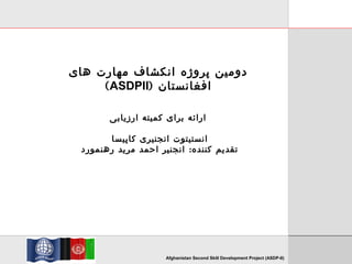 TVET Investment ProgrammeAfghanistan Second Skill Development Project (ASDP-II)
‫های‬ ‫مهارت‬ ‫انکشاف‬ ‫پروژه‬ ‫دومین‬
) ‫افغانستان‬ASDPII(
‫ارزیابی‬ ‫کمیته‬ ‫برای‬ ‫ارائه‬
‫کاپیسا‬ ‫انجنیری‬ ‫انستیتوت‬
:‫رهنمورد‬ ‫مرید‬ ‫احمد‬ ‫انجنیر‬ ‫کننده‬ ‫تقدیم‬
 