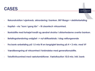 CASES

•   Rekonstruktion i ejerkreds, akkordering i banken, EKF tilsagn + debitorbetaling

•   Kapital – via ”kom i gang lån” – til cleantech virksomhed.

•   Bankskifte med forhøjet kredit og ændret struktur i sikkerhederne overfor banken.

•   Betalingsstandsning undgået -> nyt driftsselskab. I dag velfungerende

•   Fra bank-anbefaling på 1.5 mio til en langsigtet løsning på 4 + 2 mio. med VF

•   Værdiberegning af virksomhed i forbindelse med generationsskifte.

•   Tekstilvirksomhed med vækstambitioner. Vækstkaution 10.0 mio. inkl. bank
 