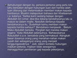 Sehubungan dengan itu, perkara pertama yang perlu kita tahu berkaitan dengan hubungan tuan dan hamba ialah tuan dilarang dari melambatkan memberi makan kepada hambanya. Muslim melaporkan bahawa dari Khaitsamah r.a. katanya, “Ketika kami sedang belajar dengan Abdullah bin Umar, tiba-tiba datang bendaharanya lalu ia masuk ke dalam majlis. Abdullah bertanya kepada bendaharanya itu, ‘Sudahkah kamu memberi makan kepada hamba sahaya?’ Bendahara menjawab , ‘Belum.’ Maka Abdullah berkata, ‘Pergilah beri mereka makan segera.’ Kata Abdullah selanjutnya, ‘Bahawasanya Rasulullah s.a.w. bersabda yang bermaksud: Alangkah besar dosanya orang yang menahan-nahan makan (upah dan sebagainya) orang yang menjadi tanggungjawabnya.’” Jadi, dalam konteks hubungan majikan-pekerja, majikan tidak sewajarnya menagguhkan pemberian gaji kepada pekerjanya.  