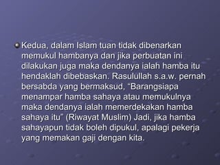 Kedua, dalam Islam tuan tidak dibenarkan memukul hambanya dan jika perbuatan ini dilakukan juga maka dendanya ialah hamba itu hendaklah dibebaskan. Rasulullah s.a.w. pernah bersabda yang bermaksud, “Barangsiapa menampar hamba sahaya atau memukulnya maka dendanya ialah memerdekakan hamba sahaya itu” (Riwayat Muslim) Jadi, jika hamba sahayapun tidak boleh dipukul, apalagi pekerja yang memakan gaji dengan kita.  