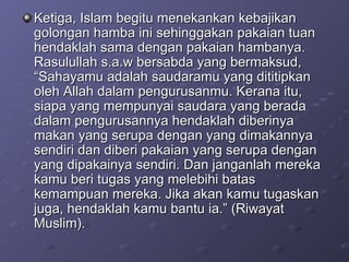 Ketiga, Islam begitu menekankan kebajikan golongan hamba ini sehinggakan pakaian tuan hendaklah sama dengan pakaian hambanya. Rasulullah s.a.w bersabda yang bermaksud, “Sahayamu adalah saudaramu yang dititipkan oleh Allah dalam pengurusanmu. Kerana itu, siapa yang mempunyai saudara yang berada dalam pengurusannya hendaklah diberinya makan yang serupa dengan yang dimakannya sendiri dan diberi pakaian yang serupa dengan yang dipakainya sendiri. Dan janganlah mereka kamu beri tugas yang melebihi batas kemampuan mereka. Jika akan kamu tugaskan juga, hendaklah kamu bantu ia.” (Riwayat Muslim).  
