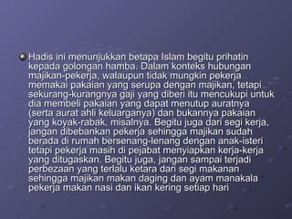Hadis ini menunjukkan betapa Islam begitu prihatin kepada golongan hamba. Dalam konteks hubungan majikan-pekerja, walaupun tidak mungkin pekerja memakai pakaian yang serupa dengan majikan, tetapi sekurang-kurangnya gaji yang diberi itu mencukupi untuk dia membeli pakaian yang dapat menutup auratnya (serta aurat ahli keluarganya) dan bukannya pakaian yang koyak-rabak, misalnya. Begitu juga dari segi kerja, jangan dibebankan pekerja sehingga majikan sudah berada di rumah bersenang-lenang dengan anak-isteri tetapi pekerja masih di pejabat menyiapkan kerja-kerja yang ditugaskan. Begitu juga, jangan sampai terjadi perbezaan yang terlalu ketara dari segi makanan sehingga majikan makan daging dan ayam manakala pekerja makan nasi dan ikan kering setiap hari 