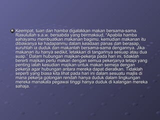 Keempat, tuan dan hamba digalakkan makan bersama-sama. Rasulullah s.a.w. bersabda yang bermaksud, “Apabila hamba sahayamu membuatkan makanan bagimu, kemudian makanan itu dibawanya ke hadapanmu dalam keadaan panas dan berasap, suruhlah ia duduk dan makanlah bersama-sama dengannya. Jika makanan itu hanya sedikit, letakkan di tangannya sesuap atau dua suap.” Dalam hubungan majikan-pekerja pada hari ini, tidaklah bererti majikan perlu makan dengan semua pekerjanya tetapi yang penting ialah kesudian majikan untuk makan semeja dengan pekerja agar hubungan antara mereka dapat dieratkan. Tidaklah seperti yang biasa kita lihat pada hari ini dalam sesuatu majlis di mana pekerja golongan rendah hanya duduk dalam lingkungan mereka manakala pegawai tinggi hanya duduk di kalangan mereka sahaja.  