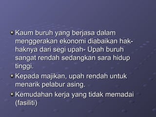 Kaum buruh yang berjasa dalam menggerakan ekonomi diabaikan hak-haknya dari segi upah- Upah buruh sangat rendah sedangkan sara hidup tinggi. Kepada majikan, upah rendah untuk menarik pelabur asing. Kemudahan kerja yang tidak memadai (fasiliti) 