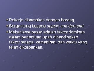Pekerja disamakan dengan barang Bergantung kepada  supply and demand Mekanisme pasar adalah faktor dominan dalam penentuan upah dibandingkan faktor tenaga, kemahiran, dan waktu yang telah dikorbankan . 