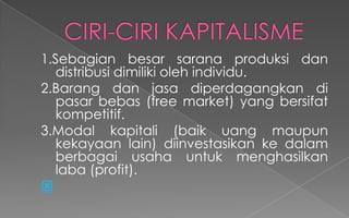 1.Sebagian besar sarana produksi dan
distribusi dimiliki oleh individu.
2.Barang dan jasa diperdagangkan di
pasar bebas (free market) yang bersifat
kompetitif.
3.Modal kapitali (baik uang maupun
kekayaan lain) diinvestasikan ke dalam
berbagai usaha untuk menghasilkan
laba (profit).

 