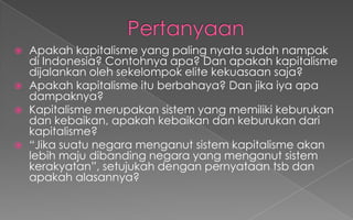  Apakah kapitalisme yang paling nyata sudah nampak
di Indonesia? Contohnya apa? Dan apakah kapitalisme
dijalankan oleh sekelompok elite kekuasaan saja?
 Apakah kapitalisme itu berbahaya? Dan jika iya apa
dampaknya?
 Kapitalisme merupakan sistem yang memiliki keburukan
dan kebaikan, apakah kebaikan dan keburukan dari
kapitalisme?
 “Jika suatu negara menganut sistem kapitalisme akan
lebih maju dibanding negara yang menganut sistem
kerakyatan”, setujukah dengan pernyataan tsb dan
apakah alasannya?
 
