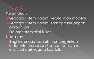 Kelemahan
Sebagai sistem dalam perusahaan modern
Sebagai sistem dalam lembaga keuangan
perbankan
Dalam sistem nilai tukar
Kebaikan
Bagi Indonesia adalah memungkinkan
Indonesia mendapatkan suntikan dana
investasi dari negara kapitalis
 