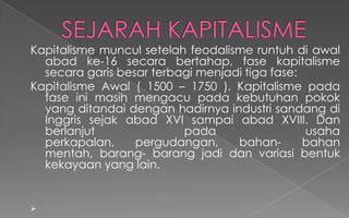 Kapitalisme muncul setelah feodalisme runtuh di awal
abad ke-16 secara bertahap, fase kapitalisme
secara garis besar terbagi menjadi tiga fase:
Kapitalisme Awal ( 1500 – 1750 ). Kapitalisme pada
fase ini masih mengacu pada kebutuhan pokok
yang ditandai dengan hadirnya industri sandang di
Inggris sejak abad XVI sampai abad XVIII. Dan
berlanjut pada usaha
perkapalan, pergudangan, bahan- bahan
mentah, barang- barang jadi dan variasi bentuk
kekayaan yang lain.

 